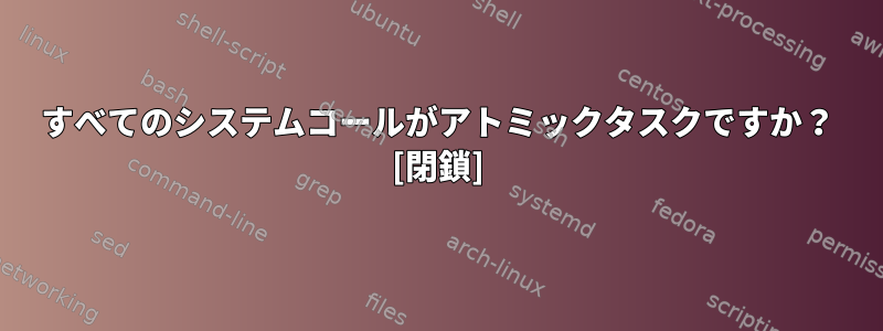 すべてのシステムコールがアトミックタスクですか？ [閉鎖]