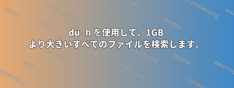 du -h を使用して、1GB より大きいすべてのファイルを検索します。