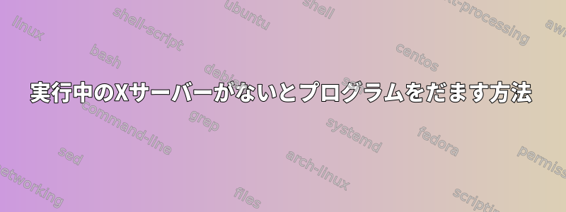 実行中のXサーバーがないとプログラムをだます方法