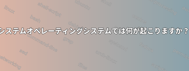 システムオペレーティングシステムでは何が起こりますか？