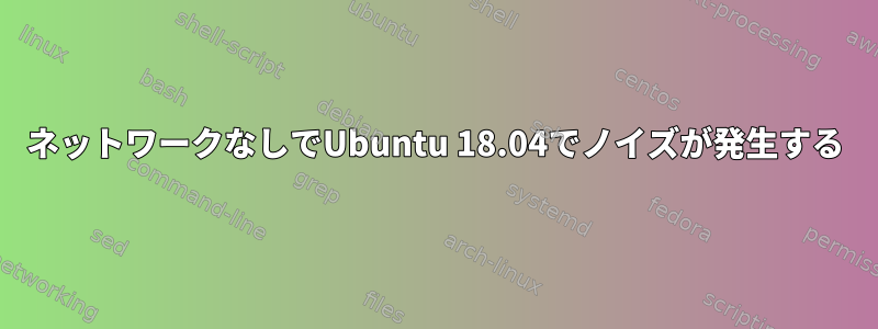 ネットワークなしでUbuntu 18.04でノイズが発生する