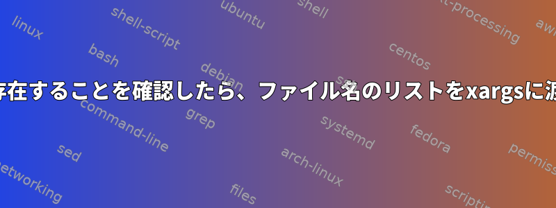 ファイルが存在することを確認したら、ファイル名のリストをxargsに渡す方法は？