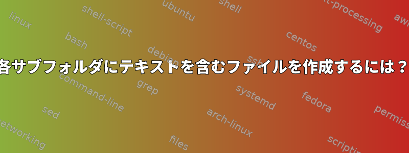 各サブフォルダにテキストを含むファイルを作成するには？