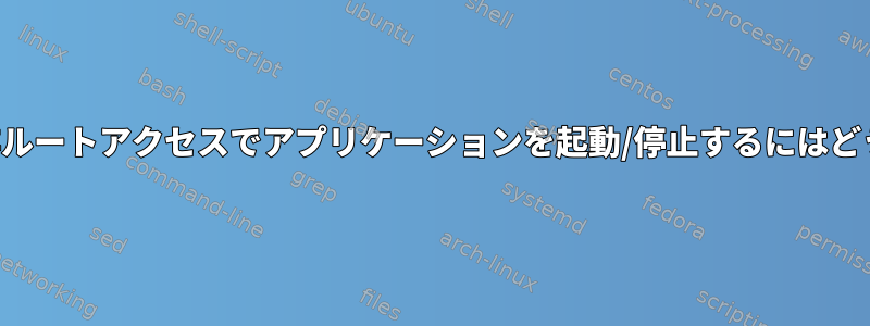 サービスを使用して非ルートアクセスでアプリケーションを起動/停止するにはどうすればよいですか？