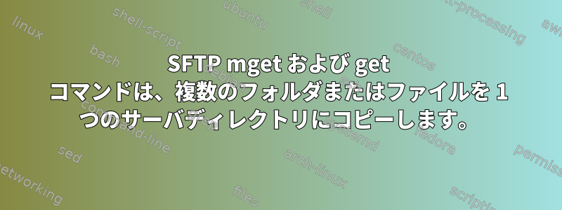 SFTP mget および get コマンドは、複数のフォルダまたはファイルを 1 つのサーバディレクトリにコピーします。