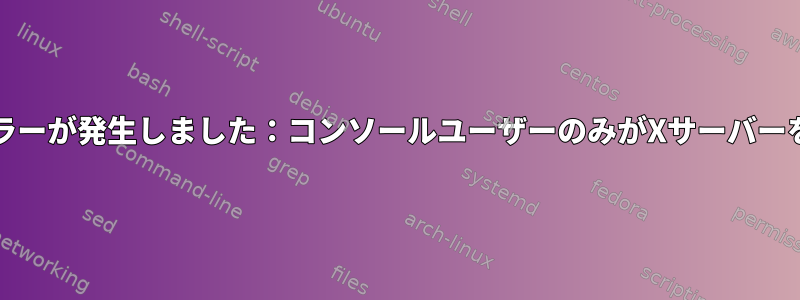 Xorgの使用中にエラーが発生しました：コンソールユーザーのみがXサーバーを実行できますか？