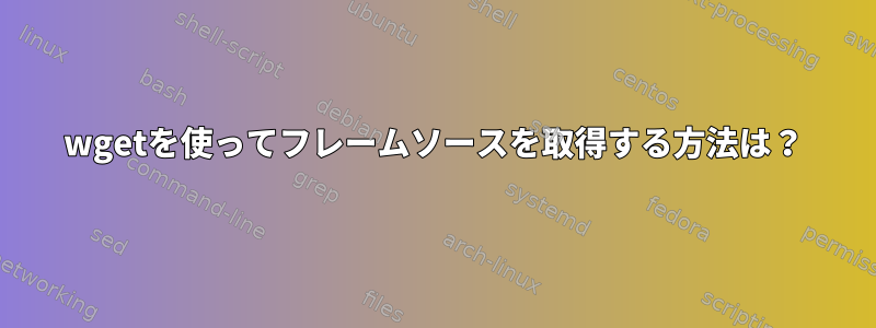 wgetを使ってフレームソースを取得する方法は？