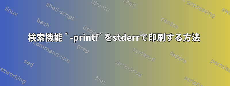 検索機能 `-printf`をstderrで印刷する方法