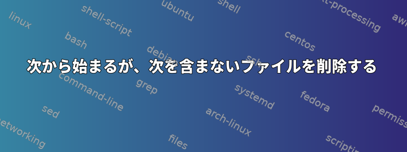 次から始まるが、次を含まないファイルを削除する