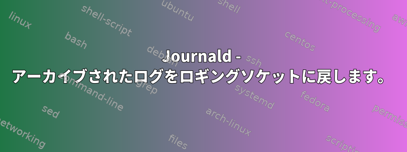 Journald - アーカイブされたログをロギングソケットに戻します。