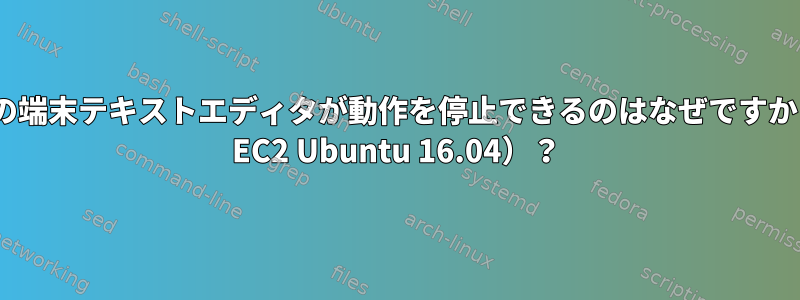 すべての端末テキストエディタが動作を停止できるのはなぜですか（AWS EC2 Ubuntu 16.04）？