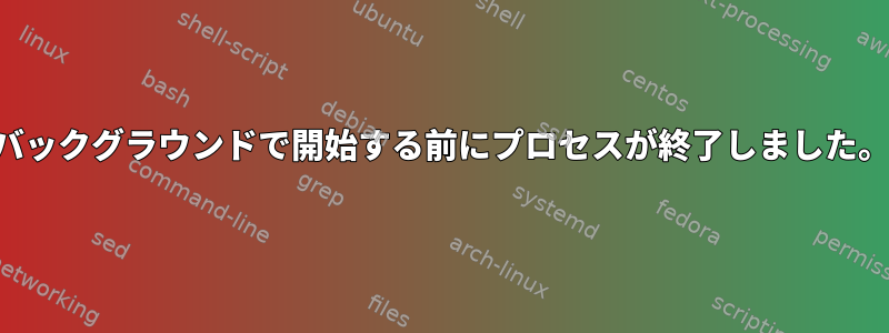 バックグラウンドで開始する前にプロセスが終了しました。