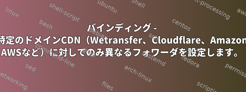 バインディング - 特定のドメインCDN（Wetransfer、Cloudflare、Amazon AWSなど）に対してのみ異なるフォワーダを設定します。