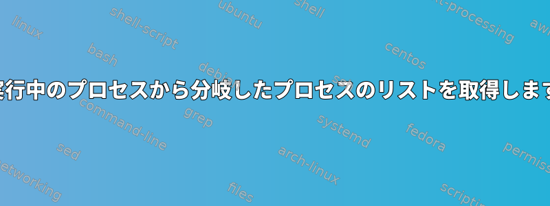 現在実行中のプロセスから分岐したプロセスのリストを取得しますか？