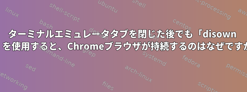 ターミナルエミュレータタブを閉じた後でも「disown -h」を使用すると、Chromeブラウザが持続するのはなぜですか？