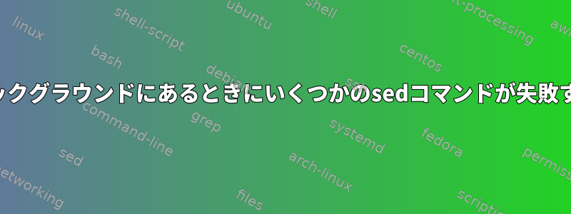 バックグラウンドにあるときにいくつかのsedコマンドが失敗する