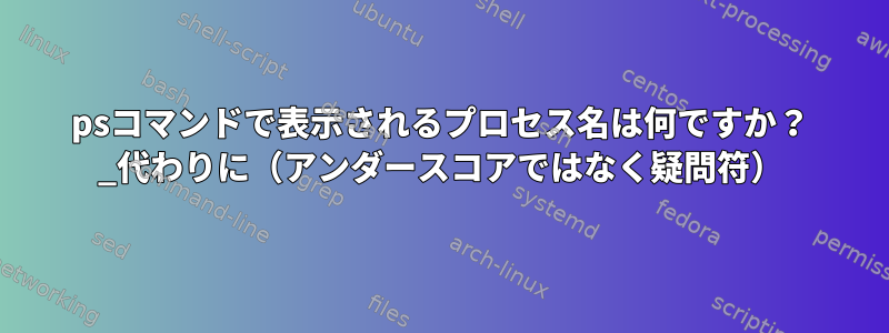 psコマンドで表示されるプロセス名は何ですか？ _代わりに（アンダースコアではなく疑問符）