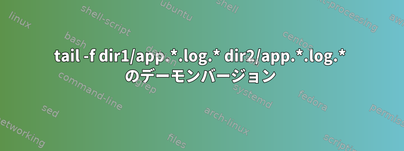 tail -f dir1/app.*.log.* dir2/app.*.log.* のデーモンバージョン