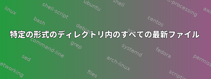 特定の形式のディレクトリ内のすべての最新ファイル