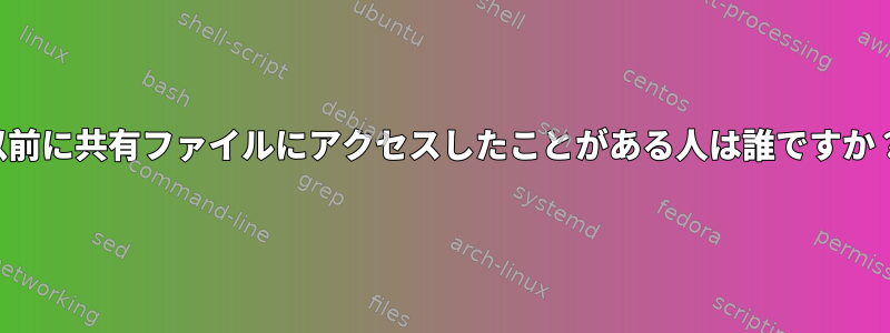 以前に共有ファイルにアクセスしたことがある人は誰ですか？