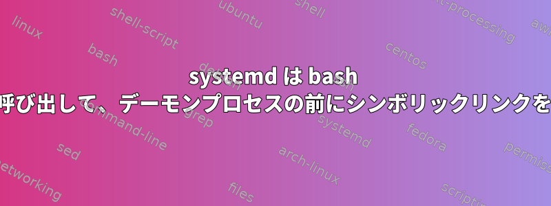 systemd は bash スクリプトを呼び出して、デーモンプロセスの前にシンボリックリンクを生成します。