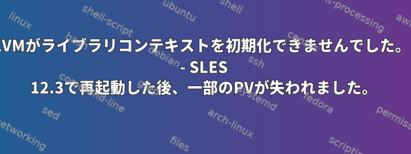 "LVMがライブラリコンテキストを初期化できませんでした。" - SLES 12.3で再起動した後、一部のPVが失われました。