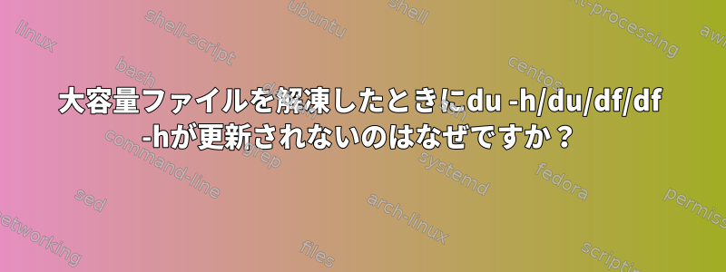 大容量ファイルを解凍したときにdu -h/du/df/df -hが更新されないのはなぜですか？