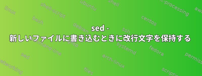 sed - 新しいファイルに書き込むときに改行文字を保持する