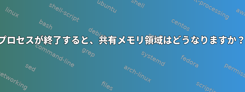 プロセスが終了すると、共有メモリ領域はどうなりますか？