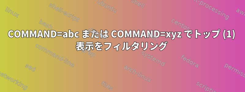 COMMAND=abc または COMMAND=xyz でトップ (1) 表示をフィルタリング