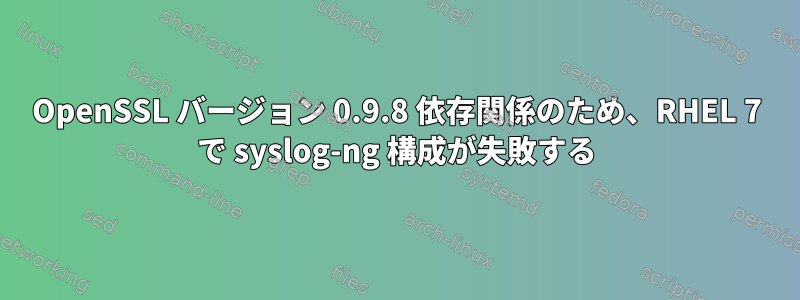 OpenSSL バージョン 0.9.8 依存関係のため、RHEL 7 で syslog-ng 構成が失敗する