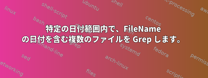 特定の日付範囲内で、FileName の日付を含む複数のファイルを Grep します。