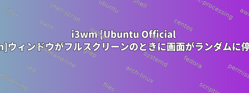 i3wm [Ubuntu Official Version]ウィンドウがフルスクリーンのときに画面がランダムに停止する