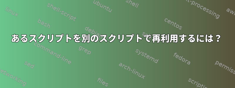 あるスクリプトを別のスクリプトで再利用するには？