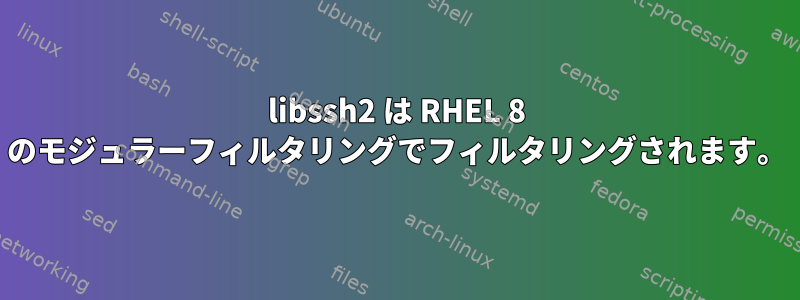 libssh2 は RHEL 8 のモジュラーフィルタリングでフィルタリングされます。