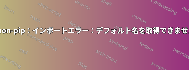 python-pip：インポートエラー：デフォルト名を取得できません。