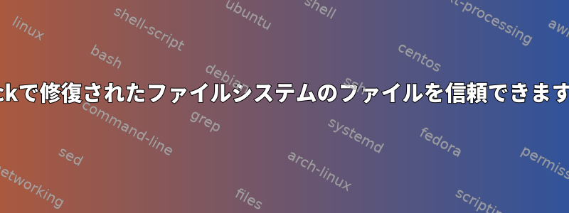 e2fsckで修復されたファイルシステムのファイルを信頼できますか？