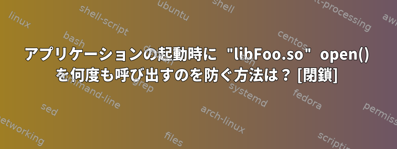 アプリケーションの起動時に "libFoo.so" open() を何度も呼び出すのを防ぐ方法は？ [閉鎖]