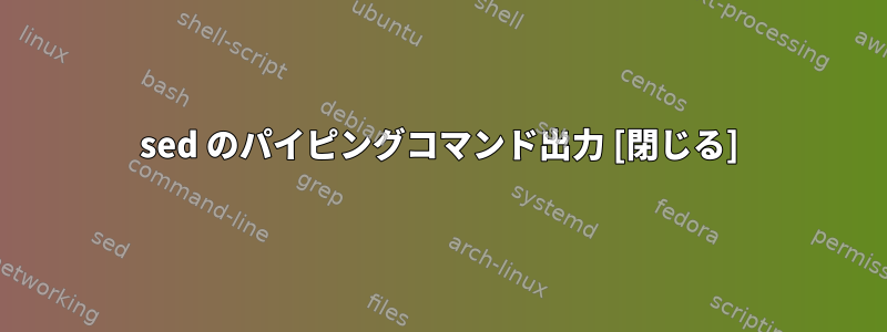 sed のパイピングコマンド出力 [閉じる]