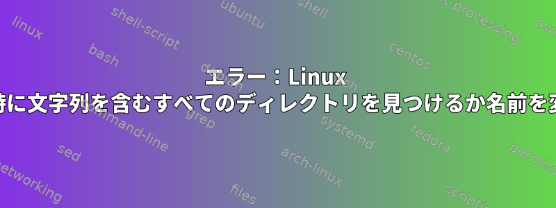 エラー：Linux "find"は、最初の実行時に文字列を含むすべてのディレクトリを見つけるか名前を変更できませんでした。