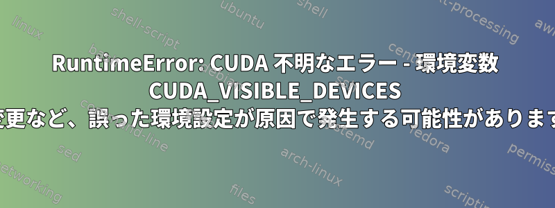 RuntimeError: CUDA 不明なエラー - 環境変数 CUDA_VISIBLE_DEVICES の変更など、誤った環境設定が原因で発生する可能性があります。