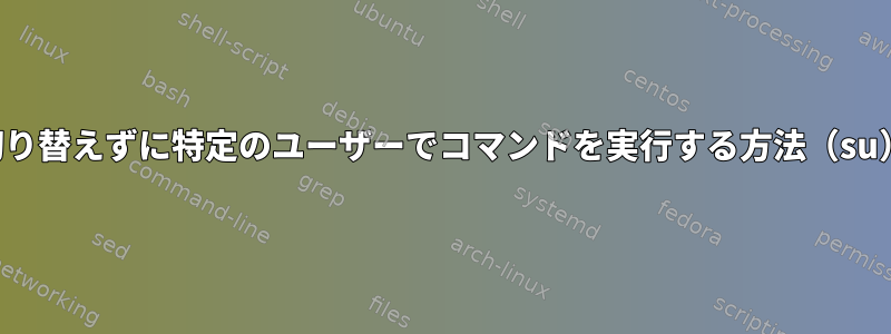 切り替えずに特定のユーザーでコマンドを実行する方法（su）