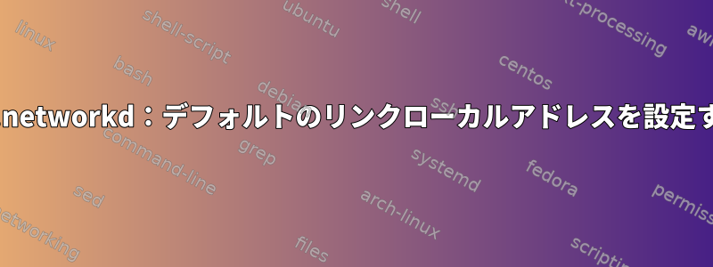 systemd.networkd：デフォルトのリンクローカルアドレスを設定するには？