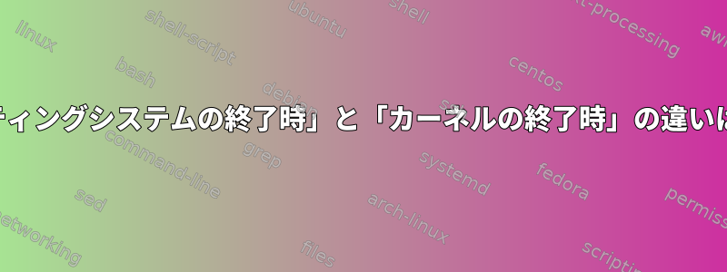 「オペレーティングシステムの終了時」と「カーネルの終了時」の違いは何ですか？