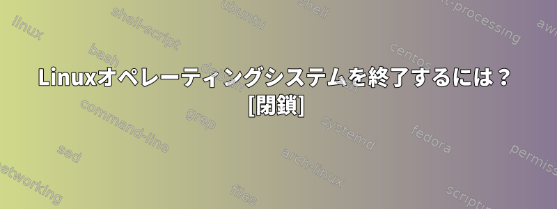 Linuxオペレーティングシステムを終了するには？ [閉鎖]