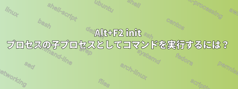 Alt+F2 init プロセスの子プロセスとしてコマンドを実行するには？