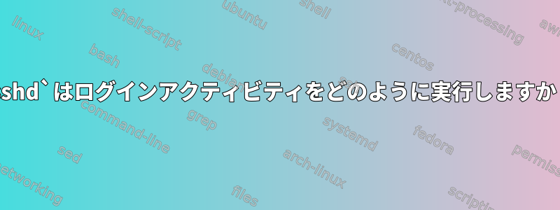 `sshd`はログインアクティビティをどのように実行しますか？