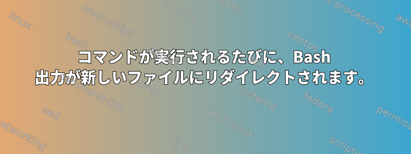 コマンドが実行されるたびに、Bash 出力が新しいファイルにリダイレクトされます。