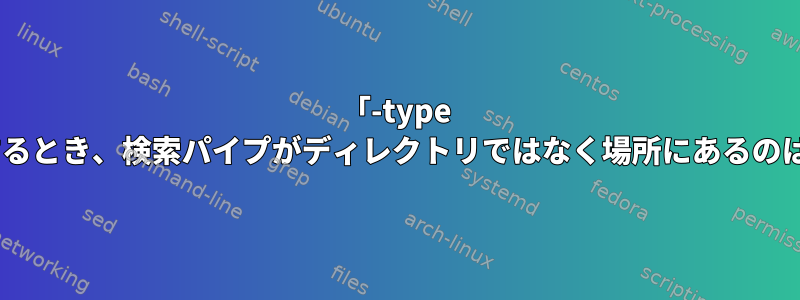 「-type d」でテストするとき、検索パイプがディレクトリではなく場所にあるのはなぜですか？