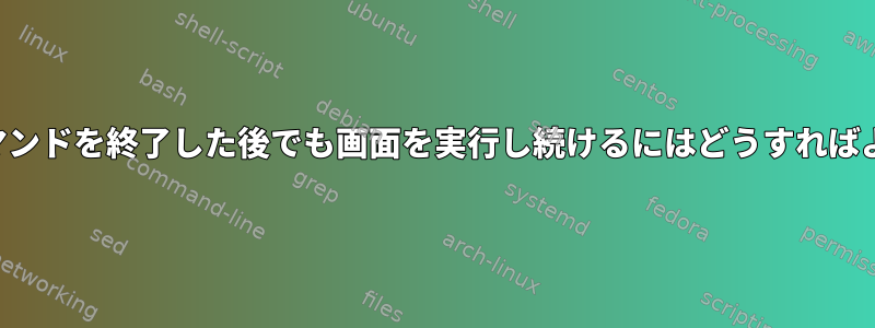 実行中のコマンドを終了した後でも画面を実行し続けるにはどうすればよいですか？